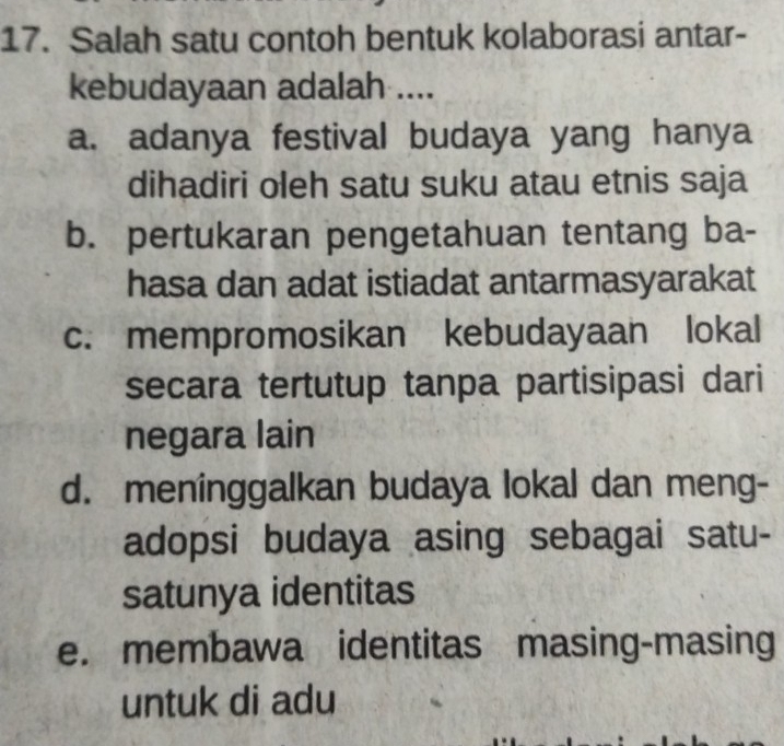 Salah satu contoh bentuk kolaborasi antar-
kebudayaan adalah ....
a. adanya festival budaya yang hanya
dihadiri oleh satu suku atau etnis saja
b. pertukaran pengetahuan tentang ba-
hasa dan adat istiadat antarmasyarakat
c. mempromosikan kebudayaan lokal
secara tertutup tanpa partisipasi dari
negara lain
d. meninggalkan budaya lokal dan meng-
adopsi budaya asing sebagai satu-
satunya identitas
e. membawa identitas masing-masing
untuk di adu