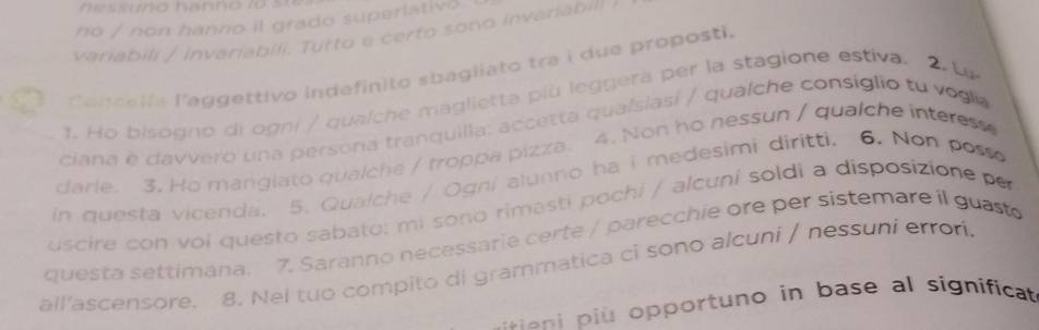 no / non hanno il grado superlativo. 
variabili / invariabili. Tutto e certo sono invariabil 
Cancalla l'aggettivo indefinito sbagliato tra i due proposti 
1. Ho bisogno di ogni / qualche maglietta più leggera per la stagione estíva. 2. L 
ciana è davvero una persona tranquilla: accetta qualsiasi / qualche consiglio tu v o glia 
darie. 3. Ho mangiato qualche / troppa pizza. 4. Non ho nessun / qualche interess 
in questa vicenda. 5. Qualche / Ogni alunno ha i medesimi diritti. 6. Non posso 
uscire con voi questo sabato: mi sono rimasti pochi / alcuni soldi a disposizione per 
questa settimana. 7. Saranno necessarie certe / parecchie ore per sistemare il guast 
all'ascensore, 8. Nel tuo compito di grammatica ci sono alcuni / nessuni erron. 
o p opportuno in base al significa