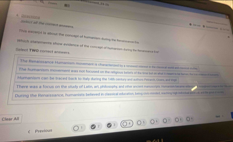 2vom
ent 4-2
4 Directions
e 
Select all the correct answers.
es hat h 
This excerpt is about the concept of humanism during the Renaissance Era.
Which statements show evidence of the concept of humanism during the Renaissance Era?
Select TWO correct answers.
The Renaissance Humanism movement is characterized by a renewed interest in the classical world and classical studies
The humanism movement was not focused on the religious beliefs of the time but on what it meant to be human, the trus estence of humm
Humanism can be traced back to Italy during the 14th century and authors Petrarch, Cicero, and Virgil
There was a focus on the study of Latin, art, philosophy, and other ancient manuscripts. Humanism became widespo d mroughaut tum kte t
During the Renaissance, humanists believed in classical education, being civic-minded, reaching high individual poterural and the good of even
Clear All
Nex )

1 2 3 7 B
Previous