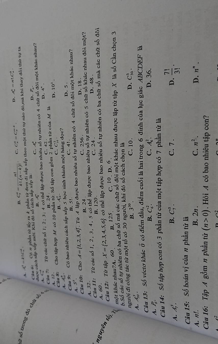 A. X'=k!C_n^(2.
B. C_n^k=frac n!)k!.(n-k)!. C. C_n^(k=C_n^(n-k). D. A_n^k=n!.C_n^k.
Câu 6: Có # phần tử lấy ra k phần tử đem đi sắp xhat e)p o theo một thứ tự nào đó,mà khi thay đổi thứ tự ta
Sữ số trong đó chữ số A. C_n^(k
C. A_n^k
được cách sắp xếp mới. Khi đó số cách sắp xếp là:
D. P_n).
B. A_k^(n
Câu 7: Từ các chữ số 1;2;3;; 4 có thể lập được bao nhiêu số tự nhiên có 4 chữ số đôi một khác nhau?
B. 24 . C. 42 . D. 4^4).
D. 10^2.
Câu 8: Cho tập hợp M có 10 phần tử. Số tập con gồm 2 phần tử của M là
A. 12 .
B.
A. A_(10)^8. A_(10)^2. C. C_(10)^2.
Câu 9: Có bao nhiêu cách sắp xếp 5 học sinh thành một hàng đọc? D. 5 .
B. 5!. C. 4!.
A. 5^5.
Câu 10: Cho A= 1,2,3,4 Từ A lập được bao nhiêu số tự nhiên có 4 chữ số đôi một khác nhau?
B. 24 .
A. 32. C. 256 .
D. 18 .
Câu 11: Từ các số 1, 2, 3, 4, 5 có thể lập được bao nhiêu số tự nhiên có 5 chữ số khác nhau đôi một?
C. 24 . D. 48 .
nguyên tố). ]  Câu 12: Từ tập X= 2,3,4,5,6 có thể lập được bao nhiêu số tự nhiên có ba chữ số mà các chữ số đôi
A. 60 . B. 120.
một khác nhau?A. 60 B. 125. C. 10. D. 6 .
b.Số các số tự nhiên có ba chữ số mà các chữ số đội một khác nhau được lập từ tập X là số Cần chọn 3
người đi công tác từ một tổ có 30 người, khi đó số cách chọn là
B. 3^(30). C. 10.
A. A_(30)^3. D. C_(30)^3.
Câu 13: Số véctơ khác vector 0 có điểm đầu, điểm cuối là hai trong 6 đỉnh của lục giác ABCDEF là
B. C_6^(2. C. A_6^2. D. 36.
A. P_6).
Câu 14: Số tập hợp con có 3 phần tử của một tập hợp có 7 phần tử là
A. A_7^(3.
B. C_7^3. C. 7 . D. frac 7!)3!.
Câu 15: Số hoán vị của n phần tử là
C.
A. n!. B. 2n . n^2. D. n^n.
Câu 16: Tập A gồm n phần tử (n>0) Hỏi A có bao nhiêu tập con?
∠ 2