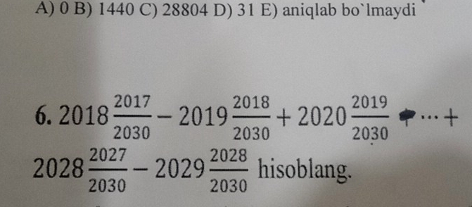 A) 0 B) 1440 C) 28804 D) 31 E) aniqlab bo`lmaydi
6. 2018 2017/2030 -2019 2018/2030 +2020 2019/2030 +·s +
2028 2027/2030 -2029 2028/2030  hisoblang.