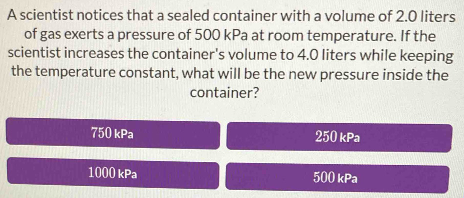 A scientist notices that a sealed container with a volume of 2.0 liters
of gas exerts a pressure of 500 kPa at room temperature. If the
scientist increases the container's volume to 4.0 liters while keeping
the temperature constant, what will be the new pressure inside the
container?
750kPa 250 kPa
1000 kPa 500 kPa