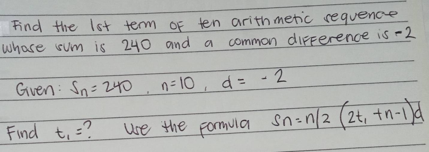 Find the lot term of ten arithmetic requence 
whose sum is 240 and a common difference is -2
Given: S_n=240, n=10, d=-2
Find t_1= ? use the formula Sn=n/2(2t_1+n-1)d