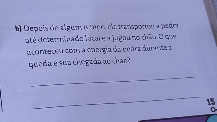 Depois de algum tempo, ele transportou a pedra 
até determinado local e a jogou no chão. O que 
aconteceu com a energia da pedra durante a 
queda e sua chegada ao chão? 
_ 
_ 
15