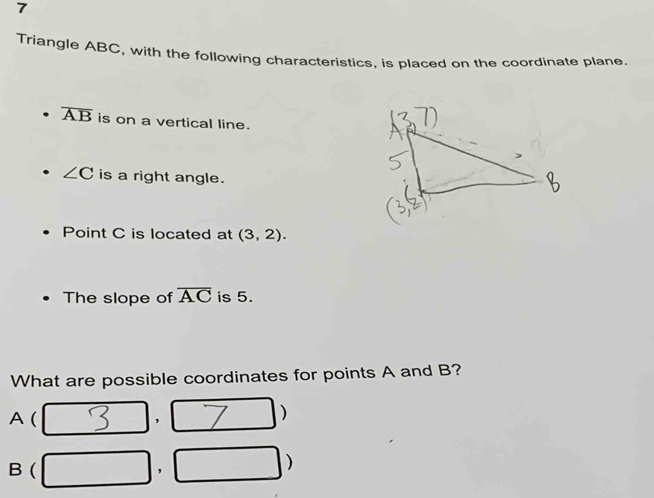 Triangle ABC, with the following characteristics, is placed on the coordinate plane
overline AB is on a vertical line.
∠ C is a right angle. 
Point C is located at (3,2). 
The slope of overline AC is 5. 
What are possible coordinates for points A and B?
A ( 
, 
)
B ( □  , 
)