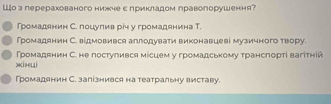 Шо з лерерахованого нижчес лрикладом правопорушення?
Громадянин С. поцулив річ у громадянина Т.
Громадянин С. відмовився аплодувати виконавцеві музичного твору.
Громадянин С. не постуπився місцем у громадському трансπорті вагітній
xinui
Громадянин С. запізнився на театральну виставу.