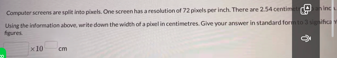 Computer screens are split into pixels. One screen has a resolution of 72 pixels per inch. There are 2.54 centimetr b an ind 
Using the information above, write down the width of a pixel in centimetres. Give your answer in standard form to 3 significa 
figures.
□ * 10^(□)cm