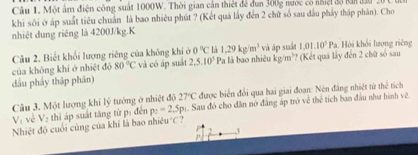 Một ấm điện công suất 1000W. Thời gian cần thiết để dun 300g nước có nhiệt độ bản đầu ∠ O
khi sôi ở áp suất tiêu chuẩn là bao nhiêu phút ? (Kết quả lấy đến 2 chữ số sau dầu phẩy thập phân). Cho 
nhiệt dung riêng là 4200J/kg.K 
Câu 2. Biết khối lượng riêng của không khị ở 0°C là 1,29kg/m^3 và áp suất 1.01.10^5Pa. Hỏi khối lượng riêng 
của không khí ở nhiệt độ 80°C và có áp suất 2,5.10^5 Pa là bao nhiêu kg/m^3 ?? (Kết quả lấy đến 2 chữ số sau 
dấu phẩy thập phân) 
Câu 3. Một lượng khí lý tưởng ở nhiệt độ 27°C được biến đổi qua hai giai đoạn: Nén đẳng nhiệt từ thể tích
V_1 vè V_2 thì áp suất tăng từ pí đến p_2=2,5p_1. Sau đó cho dãn nở đẳng áp trở về thể tích ban đầu như hình vẽ. 
Nhiệt độ cuối cùng của khí là bao nhiê u°C ?
p 2 1
P