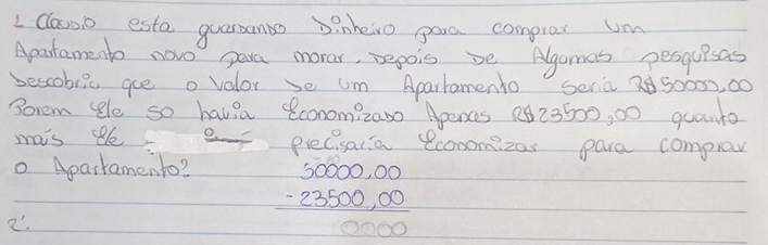 classo este quarsanbo binheivo gare comprar um 
Apartamento novo para morar, pepois be Algamas pesguisas 
bescobiic aue o valor se um Apartamento Seria 2 50002, 00
Sorem le so havia conomizano Apencs 223500, 00 quanto 
mais e. eF precisaria economizar pare comprov 
o Apartamento? 
2'.
beginarrayr 50000,00 -23500,00 hline 0000endarray