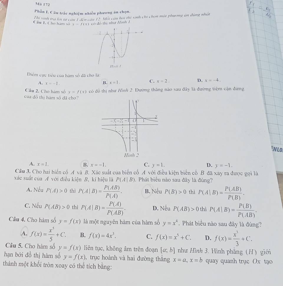 Mã 172
Phần I. Câu trắc nghiệm nhiều phương án chọn.
Thi sinh tra lới từ câu 1 đến câu 12 Mỗi câu hoi thị sinh chi chọn một phương ân đúng nhất
Câu 1. Cho hàm số y=f(x) có đô thị như Hình 1
Điệm cực tiêu của hàm số đã cho là:
A. x=-1. B. x=1. C. x=2. D. x=-4.
Câu 2. Cho hàm số y=f(x) có đồ thị như Hình 2. Đường thăng nào sau dây là đường tiệm cận đứng
cua đồ thị hảm số dã cho?
NLO
A. x=1. B. x=-1. C. y=1. D. y=-1.
Câu 3. Cho hai biến cố A và B. Xác suất của biến cố A với điều kiện biến cố B đã xay ra được gọi là
xác suất của A với điều kiện B, kí hiệu là P(A|B) 1  Phát biêu nào sau dây là đúng?
A. Nếu P(A)>0 thì P(A|B)= P(AB)/P(A) . B. Nếu P(B)>0 thì P(A|B)= P(AB)/P(B) .
C. Nếu P(AB)>0 thì P(A|B)= P(A)/P(AB) . D. Nếu P(AB)>0 thì P(A|B)= P(B)/P(AB) .
Câu 4. Cho hàm số y=f(x) là một nguyên hàm của hàm số y=x^4. Phát biểu nào sau đây là đúng?
A. f(x)= x^5/5 +C. B. f(x)=4x^3. C. f(x)=x^5+C. D. f(x)= x^3/3 +C.
Câu 5. Cho hàm số y=f(x) liên tục, không âm trên đoạn [a;b] như Hình 3. Hình phẳng (H) giới
hạn bởi đồ thị hàm số y=f(x) , trục hoành và hai đường thắng x=a,x=b quay quanh trục Ox tạo
thành một khối tròn xoay có thể tích bằng: