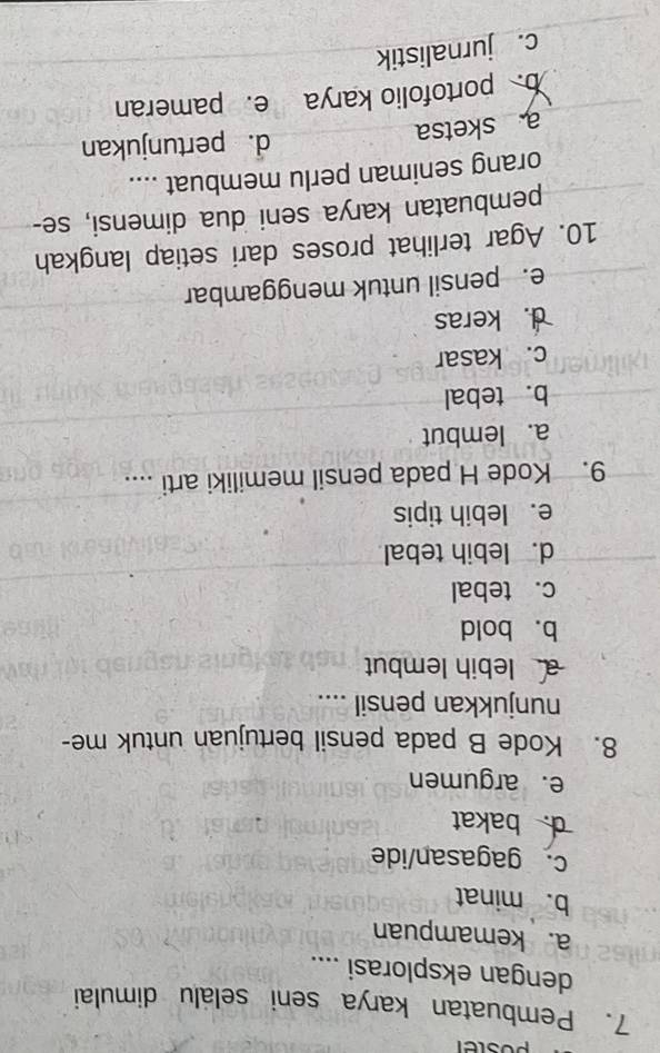 poster
7. Pembuatan karya seni selalu dimulai
dengan eksplorasi ....
a. kemampuan
b. minat
c. gagasan/ide
d. bakat
e. argumen
8. Kode B pada pensil bertujuan untuk me-
nunjukkan pensil ....
alebih lembut
b. bold
c. tebal
d. lebih tebal
e. lebih tipis
9. Kode H pada pensil memiliki arti ....
a. lembut
b. tebal
c. kasar
d. keras
e. pensil untuk menggambar
10. Agar terlihat proses dari setiap langkah
pembuatan karya seni dua dimensi, se-
orang seniman perlu membuat ....
a sketsa
d. pertunjukan
b. portofolio karya e. pameran
c. jurnalistik