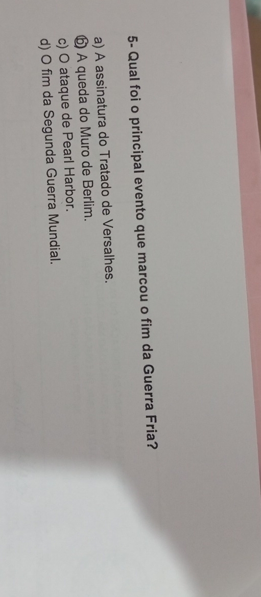 5- Qual foi o principal evento que marcou o fim da Guerra Fria?
a) A assinatura do Tratado de Versalhes.
⑥ A queda do Muro de Berlim.
c) O ataque de Pearl Harbor.
d) O fim da Segunda Guerra Mundial.