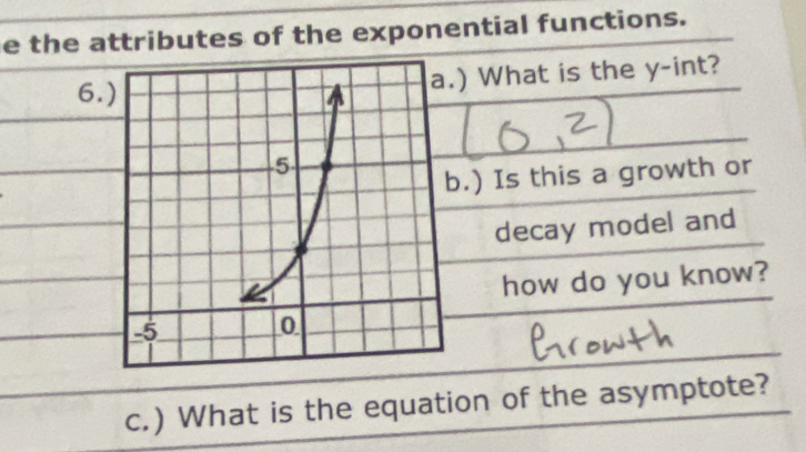 the attributes of the exponential functions. 
6. 
) What is the y -int? 
.) Is this a growth or 
decay model and 
how do you know? 
c.) What is the equation of the asymptote?