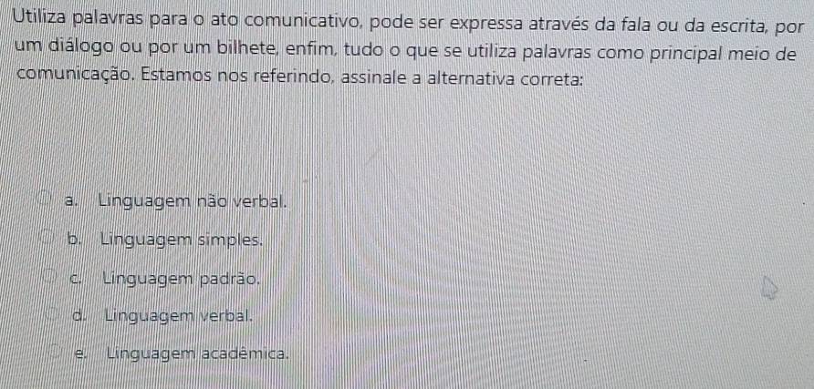 Utiliza palavras para o ato comunicativo, pode ser expressa através da fala ou da escrita, por
um diálogo ou por um bilhete, enfim, tudo o que se utiliza palavras como principal meio de
comunicação. Estamos nos referindo, assinale a alternativa correta:
a. Linguagem não verbal.
b. Linguagem simples.
c. Linguagem padrão.
d. Linguagem verbal.
e. Linguagem acadêmica.