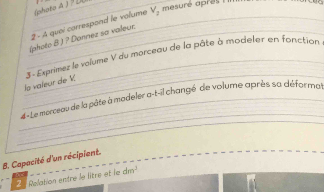 (photo A ) ? D0 
2 - A quoi correspond le volume V_2 mesuré apres I 
. 
(photo B ) ? Donnez sa valeur. 
3 - Exprimez le volume V du morceau de la pâte à modeler en fonction 
la valeur de V. 
4- Le morceau de la pâte à modeler a-t-il changé de volume après sa déformat 
B. Capacité d'un récipient. 
Doc 
2 Relation entre le litre et le dm^3