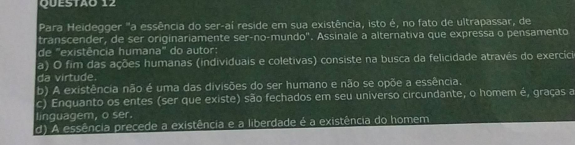 Para Heidegger "a essência do ser-aí reside em sua existência, isto é, no fato de ultrapassar, de
transcender, de ser originariamente ser-no-mundo". Assinale a alternativa que expressa o pensamento
de "existência humana" do autor:
a) O fim das ações humanas (individuais e coletivas) consiste na busca da felicidade através do exercíci
da virtude.
b) A existência não é uma das divisões do ser humano e não se opõe a essência.
c) Enquanto os entes (ser que existe) são fechados em seu universo circundante, o homem é, graças a
linguagem, o ser.
d) A essência precede a existência e a liberdade é a existência do homem