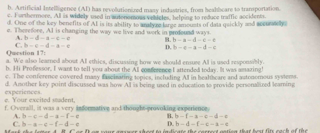 b. Artificial Intelligence (AI) has revolutionized many industries, from healthcare to transportation.
c. Furthermore, AI is widely used in autonomous vehicles, helping to reduce traffic accidents.
d. One of the key benefits of AI is its ability to analyze large amounts of data quickly and accurately.
e. Therefore, AI is changing the way we live and work in profound ways.
A. b-d-a-c-e B. b-a-d-c-e
C. b-c-d-a-e D. b-e-a-d-c
Question 17:
a. We also learned about AI ethics, discussing how we should ensure AI is used responsibly.
b. Hi Professor, I want to tell you about the AI conference I attended today. It was amazing!
c. The conference covered many fascinating topics, including AI in healthcare and autonomous systems.
d. Another key point discussed was how AI is being used in education to provide personalized learning
experiences.
e. Your excited student,
f. Overall, it was a very informative and thought-provoking experience.
A. b-c-d-a-f-e B. b-f-a-c-d-e
C. b-a-c-f-d-e D. b-d-f-c-a-e
ark the letter A. B. C or D on your answer sheet to indicate the correct option that best fits each of the