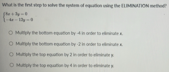 What is the first step to solve the system of equation using the ELIMINATION method?
beginarrayl 8x+3y=0 -4x-12y=0endarray.
Multiply the bottom equation by -4 in order to eliminate x.
Multiply the bottom equation by -2 in order to eliminate x.
Multiply the top equation by 2 in order to eliminate y.
Multiply the top equation by 4 in order to eliminate y.