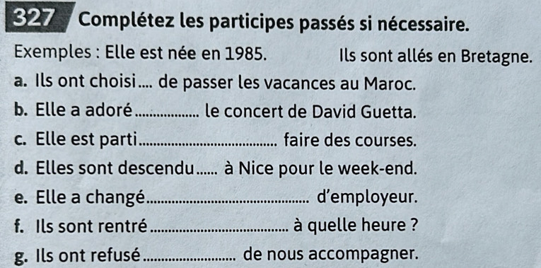 327 Complétez les participes passés si nécessaire. 
Exemples : Elle est née en 1985. Ils sont allés en Bretagne. 
a. Ils ont choisi.... de passer les vacances au Maroc. 
b. Elle a adoré_ le concert de David Guetta. 
c. Elle est parti_ faire des courses. 
d. Elles sont descendu...... à Nice pour le week-end. 
e. Elle a changé _d’employeur. 
f. Ils sont rentré _ à quelle heure ? 
g. Ils ont refusé _de nous accompagner.