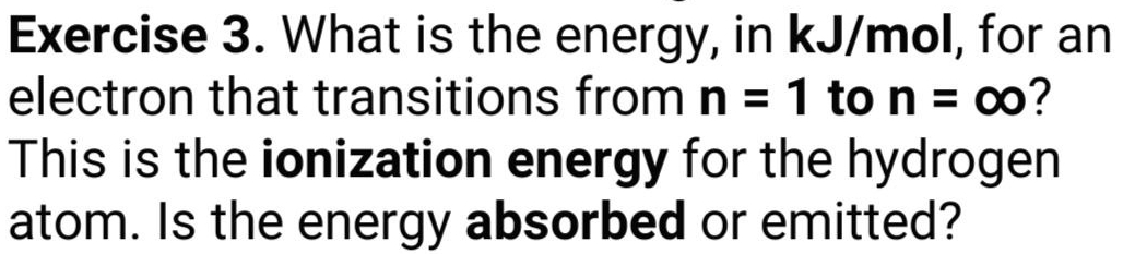 What is the energy, in kJ/mol, for an 
electron that transitions from n=1 to n=∈fty ? 
This is the ionization energy for the hydrogen 
atom. Is the energy absorbed or emitted?