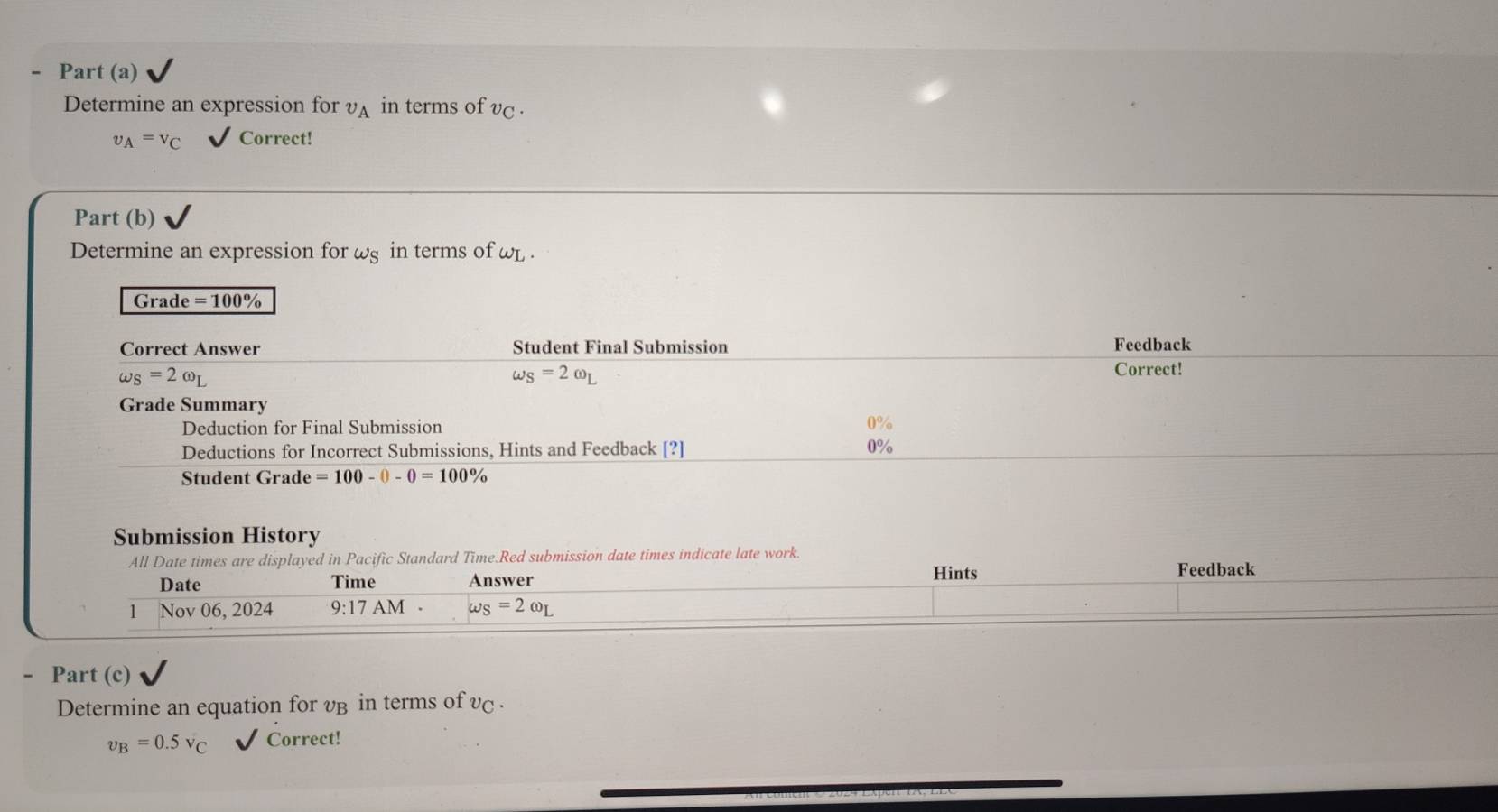 Part (a) 
Determine an expression for v_A in terms of v_C.
v_A=v_C Correct! 
Part (b) 
Determine an expression for ωg in terms of WL
Grade =100%
Correct Answer Student Final Submission Feedback
omega _S=2omega _L
omega _S=2omega _L
Correct! 
Grade Summary 
Deduction for Final Submission
0%
Deductions for Incorrect Submissions, Hints and Feedback [?] 0%
Student Grade =100-0-0=100%
Submission History 
All Date times are displayed in Pacific Standard Time.Red submission date times indicate late work. 
Date Time Answer 
Hints Feedback 
1 Nov 06, 2024 9:17AM omega _S=2omega _L
- Part (c) 
Determine an equation for vB in terms of vc.
v_B=0.5v_C Correct!