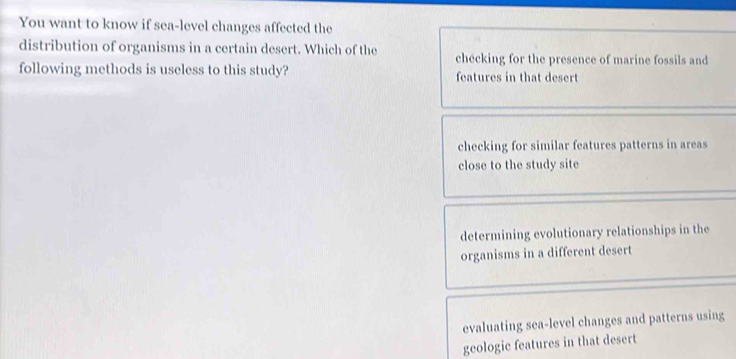 You want to know if sea-level changes affected the
distribution of organisms in a certain desert. Which of the
checking for the presence of marine fossils and
following methods is useless to this study? features in that desert
checking for similar features patterns in areas
close to the study site
determining evolutionary relationships in the
organisms in a different desert
evaluating sea-level changes and patterns using
geologic features in that desert