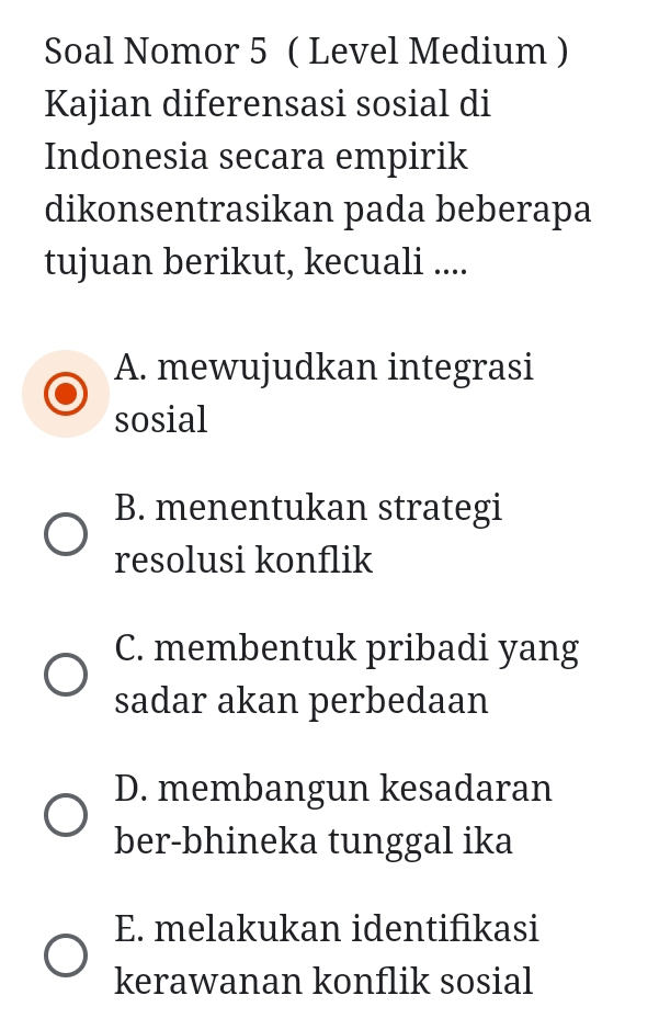 Soal Nomor 5 ( Level Medium )
Kajian diferensasi sosial di
Indonesia secara empirik
dikonsentrasikan pada beberapa
tujuan berikut, kecuali ....
A. mewujudkan integrasi
sosial
B. menentukan strategi
resolusi konflik
C. membentuk pribadi yang
sadar akan perbedaan
D. membangun kesadaran
ber-bhineka tunggal ika
E. melakukan identifikasi
kerawanan konflik sosial