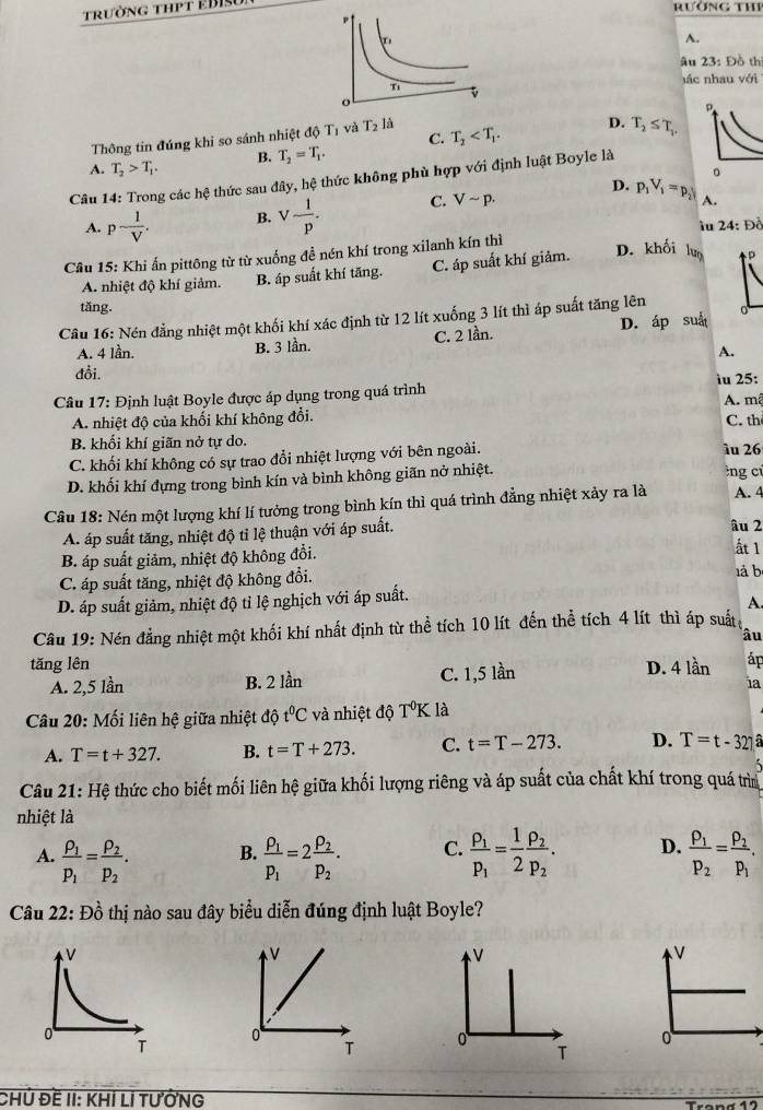 trường thPT EBIS
rường thP
A.
âu 23: Đồ thị
)ác nhau với
p
Thông tin đúng khi so sánh nhiệt độ T và T_2 là T_2 D. T_2≤ T_1,
B. T_2=T_1. C.
A. T_2>T_1.
。
Câu 14: Trong các hệ thức sau đây, hệ thức không phù hợp với định luật Boyle là
A. p- 1/V . B. V- 1/p . C. Vsim p.
D. p_1V_1=p_2 A.
iu 24: Đồ
Câu 15: Khi ấn pittông từ từ xuống đề nén khí trong xilanh kín thì
A. nhiệt độ khí giảm. B. áp suất khí tăng. C. áp suất khí giảm.
D. khối lưo p
tǎng.
Câu 16: Nén đẳng nhiệt một khối khí xác định từ 12 lít xuống 3 lít thì áp suất tăng lên
A. 4 lần. B. 3 lần. C. 2 lần. D. áp suấ
A.
đổi. iu 25:
Câu 17: Định luật Boyle được áp dụng trong quá trình A. mã
A. nhiệt độ của khối khí không đổi. C. th
B. khối khí giãn nở tự do.
C. khối khí không có sự trao đổi nhiệt lượng với bên ngoài. λu 26
D. khối khí đựng trong bình kín và bình không giãn nở nhiệt. lng c
Câu 18: Nén một lượng khí lí tưởng trong bình kín thì quá trình đẳng nhiệt xảy ra là A. 4
A. áp suất tăng, nhiệt độ tỉ lệ thuận với áp suất. âu 2
B. áp suất giảm, nhiệt độ không đổi.
ất 1
C. áp suất tăng, nhiệt độ không đổi. là b
D. áp suất giảm, nhiệt độ tỉ lệ nghịch với áp suất.
A
Câu 19: Nén đẳng nhiệt một khối khí nhất định từ thể tích 10 lít đến thể tích 4 lít thì áp suất
âu
tǎng lên D. 4 lần áp
A. 2,5 lần B. 2 lần C. 1,5 lần
ia
Câu 20: Mối liên hệ giữa nhiệt that 0t^0C và nhiệt độ T^0K là
A. T=t+327. B. t=T+273. C. t=T-273. D. T=t-321 a
Câu 21: Hệ thức cho biết mối liên hệ giữa khối lượng riêng và áp suất của chất khí trong quá trì
nhiệt là
A. frac rho _1p_1=frac rho _2p_2. frac rho _1p_1=2frac rho _2p_2. C. frac P_1P_1= 1/2 frac P_2P_2. D. frac P_1P_2=frac P_2P_1.
B.
Câu 22: Đồ thị nào sau đây biểu diễn đúng định luật Boyle?
V
V
V
0
T 0
0
T
CHủ Đề II: KhÍ LÍ tưỞnG