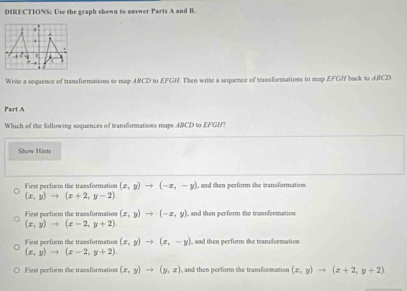 DIRECTIONS: Use the graph shown to answer Parts A and B.
Write a sequence of transformations to map ABCD to EFGH. Then write a sequence of transformations to map EFGH back to ABCD.
Part A
Which of the following sequences of transformations maps ABCD to EFGH?
Show Hints
First perform the transformation (x,y)to (-x,-y) , and then perform the transformation
(x,y)to (x+2,y-2).
First perform the transformation (x,y)to (-x,y) , and then perform the transformation
(x,y)to (x-2,y+2).
First perform the transformation (x,y)to (x,-y) , and then perform the transformation
(x,y)to (x-2,y+2).
First perform the transformation (x,y)to (y,x) , and then perform the transformation (x,y)to (x+2,y+2).