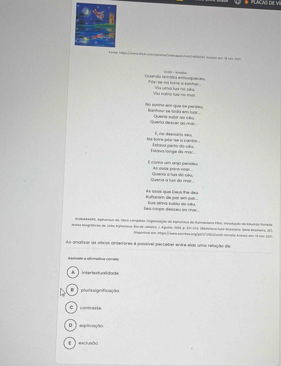 PLACAS DE Ví
Fonte: https://www.flickr.com/photos/chenepan/4457499008/ Acessa em: 19 nov 2021.
XXXIII - Ismālia
Quando Ismália enlouqueceu,
Põs-se na torre a sonhar...
Viu uma lua no cêu
Viu outra lua no mar.
No sonho em que se perdeu,
Banhou-se toda em luar...
Queria subir ao cêu,
Queria descer ao mar...
E, no desvario seu,
Na torre pôs-se a cantar...
Estava perto do céu,
Estava longe do mar...
E como um anjo pendeu
As asas para voar...
Queria a lua do cêu,
Queria a lua do mar...
As asas que Deus lhe deu
Ruflaram de par em par...
Sua alma subiu ao cêu,
Seu corpo desceu ao mar...
GUIMARAENS, Alphonsus de. Obra completa. Organização de Alphonsus de Guimaraens Filho. Introdução de Eduardo Fortella.
Notas biográficas de João Alphonsus. Rio de Janeiro: J. Aguilar, 1960. p. 231-232. (Biblioteca luso-brasileira. Série brasileira, 20).
Disponivel em: https://www.escritas.org/pt/t/12902/xxxiii-ismalia Acesso em: 19 nov 2021.
Ao analisar as obras anteriores é possível perceber entre elas uma relação de:
Assinale a afirmativa correta
A intertextualidade.
B plurissignificação.
C contraste.
D ) explicação.
E ) exclusão.