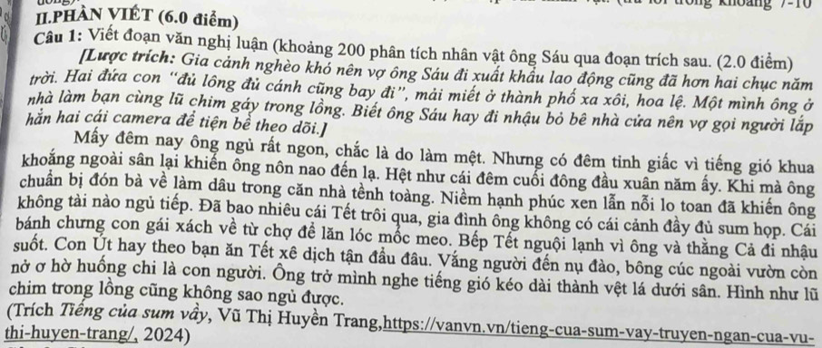 II.PHÀN VIÉT (6.0 điểm)
Cầu 1: Viết đoạn văn nghị luận (khoảng 200 phân tích nhân vật ông Sáu qua đoạn trích sau. (2.0 điểm)
[Lược trích: Gia cảnh nghèo khó nên vợ ông Sáu đi xuất khẩu lao động cũng đã hơn hai chục năm
trời. Hai đứa con “đủ lông đủ cánh cũng bay đi”, mải miết ở thành phố xa xôi, hoa lệ. Một mình ông ở
nhà làm bạn cùng lũ chim gáy trong lồng. Biết ông Sáu hay đi nhậu bỏ bê nhà cửa nên vợ gọi người lắp
hắn hai cái camera để tiện bể theo dõi.]
Mấy đêm nay ông ngủ rất ngon, chắc là do làm mệt. Nhưng có đêm tinh giắc vì tiếng gió khua
khoắng ngoài sân lại khiến ông nôn nao đến lạ. Hệt như cái đêm cuổi đông đầu xuân năm ấy. Khi mà ông
chuẩn bị đón bà về làm dâu trong căn nhà tênh toàng. Niềm hạnh phúc xen lẫn nỗi lo toan đã khiến ông
không tài nào ngủ tiếp. Đã bao nhiêu cái Tết trôi qua, gia đình ông không có cái cảnh đầy đủ sum họp. Cái
bánh chưng con gái xách về từ chợ đề lăn lóc mốc meo. Bếp Tết nguội lạnh vì ông và thằng Cả đi nhậu
suốt. Con Út hay theo bạn ăn Tết xê dịch tận đầu đâu. Vắng người đến nụ đào, bông cúc ngoài vườn còn
nở ơ hờ huống chi là con người. Ông trở mình nghe tiếng gió kéo dài thành vệt lá dưới sân. Hình như lũ
chim trong lồng cũng không sao ngủ được.
(Trích Tiếng của sum vầy, Vũ Thị Huyền Trang,https://vanvn.vn/tieng-cua-sum-vay-truyen-ngan-cua-vu-
thi-huyen-trang/, 2024)