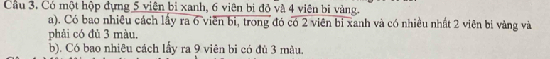 Cầu 3. Có một hộp đựng 5 viên bi xanh, 6 viên bi đỏ và 4 viên bi vàng. 
a). Có bao nhiêu cách lấy ra 6 viên bi, trong đó có 2 viên bi xanh và có nhiều nhất 2 viên bi vàng và 
phải có đủ 3 màu. 
b). Có bao nhiêu cách lấy ra 9 viên bi có đủ 3 màu.