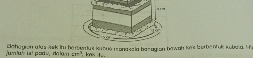 Bahagian atas kek itu bentuk kubus manakala bahagian bawah kek berbentuk kuboid. Hit 
jumlah isi padu, dalam cm^3 , kek itu.