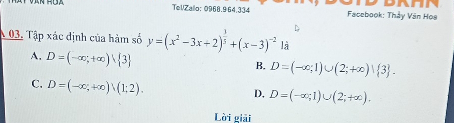 HOA Tel/Zalo: 0968.964.334 Facebook: Thầy Văn Hoa
1 03. Tập xác định của hàm số y=(x^2-3x+2)^ 3/5 +(x-3)^-2 là
A. D=(-∈fty ;+∈fty )| 3
B. D=(-∈fty ;1)∪ (2;+∈fty )vee  3.
C. D=(-∈fty ;+∈fty )|(1;2).
D. D=(-∈fty ;1)∪ (2;+∈fty ). 
Lời giải