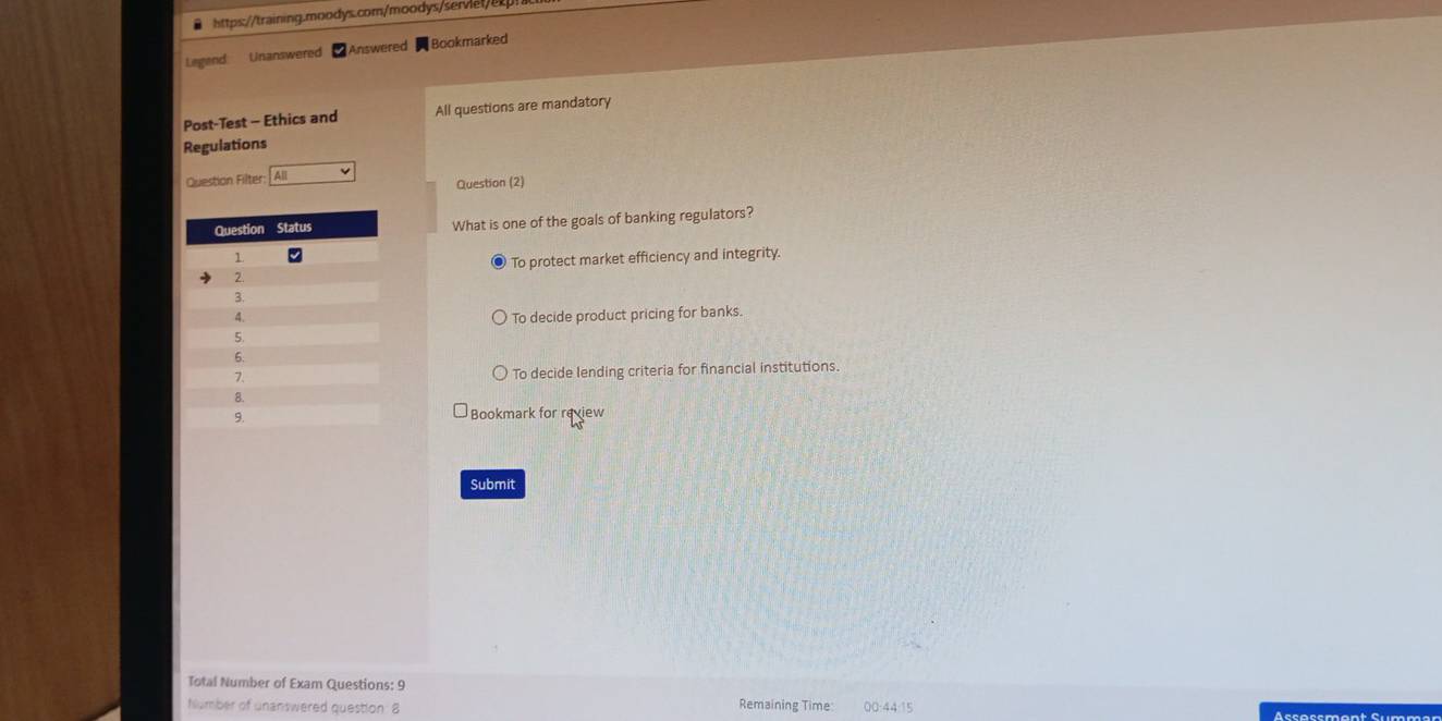 Legend Unanswered Answered Bookmarked
Post-Test - Ethics and All questions are mandatory
Regulations
Question Filter: | All
Question (2)
What is one of the goals of banking regulators?
To protect market efficiency and integrity.
To decide product pricing for banks.
To decide lending criteria for financial institutions.
Bookmark for review
Submit
Total Number of Exam Questions: 9
humber of unanswered question 8 Remaining Time: 00:44:15 Ässøssment Summ