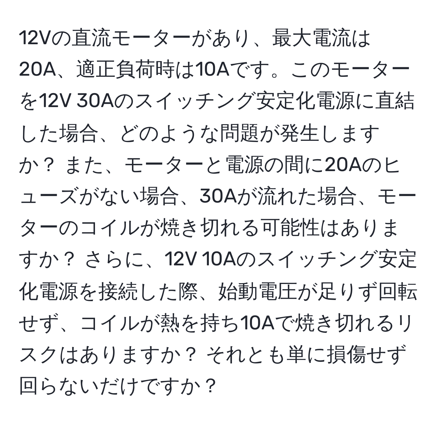 12Vの直流モーターがあり、最大電流は20A、適正負荷時は10Aです。このモーターを12V 30Aのスイッチング安定化電源に直結した場合、どのような問題が発生しますか？ また、モーターと電源の間に20Aのヒューズがない場合、30Aが流れた場合、モーターのコイルが焼き切れる可能性はありますか？ さらに、12V 10Aのスイッチング安定化電源を接続した際、始動電圧が足りず回転せず、コイルが熱を持ち10Aで焼き切れるリスクはありますか？ それとも単に損傷せず回らないだけですか？