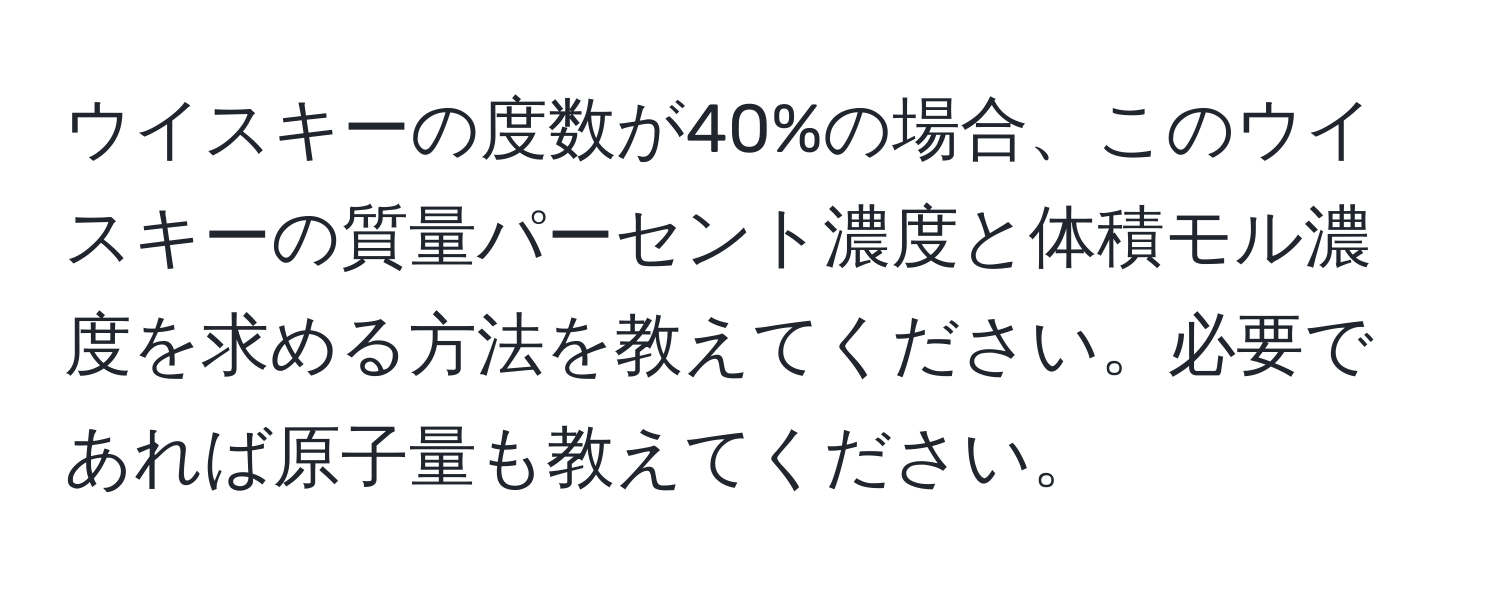 ウイスキーの度数が40%の場合、このウイスキーの質量パーセント濃度と体積モル濃度を求める方法を教えてください。必要であれば原子量も教えてください。