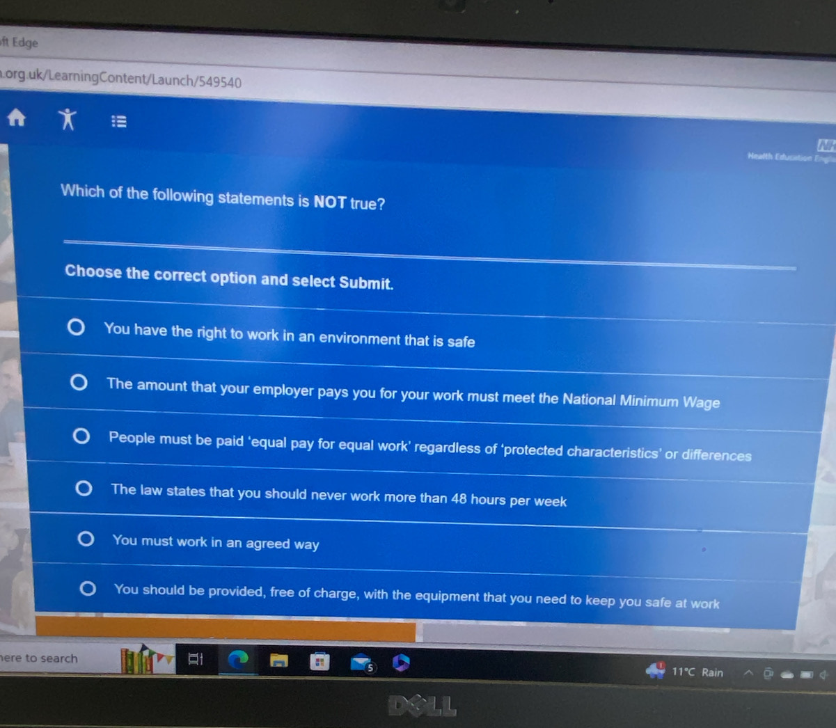 ft Edge
Lorg.uk/LearningContent/Launch/549540
N
Health Education
Which of the following statements is NOT true?
Choose the correct option and select Submit.
You have the right to work in an environment that is safe
The amount that your employer pays you for your work must meet the National Minimum Wage
People must be paid ‘equal pay for equal work’ regardless of ‘protected characteristics’ or differences
The law states that you should never work more than 48 hours per week
You must work in an agreed way
You should be provided, free of charge, with the equipment that you need to keep you safe at work
ere to search 
11℃ Rain