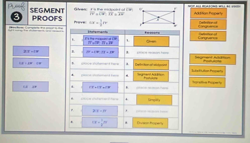 SEGMENT Glven: X is the midpoint of overline UW; NOT ALL REASONS WILL BE USED!
overline TV≌ overline UW : overline TX≌ overline XW Addition Property 
3 proofs Prove: UX= 1/2 TY
Definition of 
Directions: Complete the proof to the Congruence 
right saing the statements and reasons. Statements Reasons Definition of 
1. I is the micpoint of overline CT 1. Given Congruence
overline IV=overline UV; overline IX=overline XW
2UC=UN 2. IV=UW:IX=XW 2. place reason here 
Segment Addition 
Postulate
LIT/XW UW 3. pioce stafement here 3. Definition of Midpoint 
Substitution Property 
4. place statement here 4. Segment Addition Postulate 
Transitive Properly 
5. IIX+IIX=IIV 5.
LX X= place reason here 
6. clace statement here 6. Simplity 
7. 2UX=TY pllace recson here 
B. UX= 1/2 TT B. Division Property