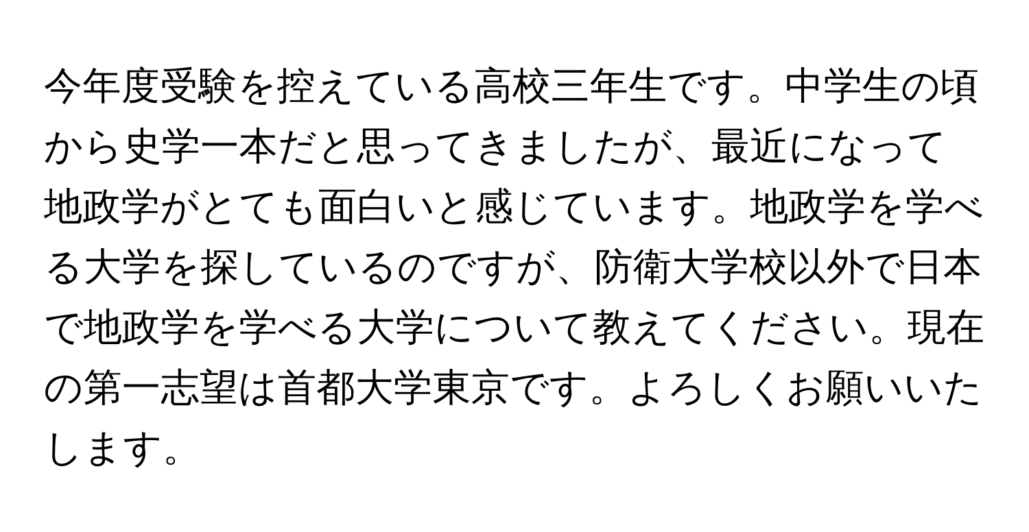 今年度受験を控えている高校三年生です。中学生の頃から史学一本だと思ってきましたが、最近になって地政学がとても面白いと感じています。地政学を学べる大学を探しているのですが、防衛大学校以外で日本で地政学を学べる大学について教えてください。現在の第一志望は首都大学東京です。よろしくお願いいたします。