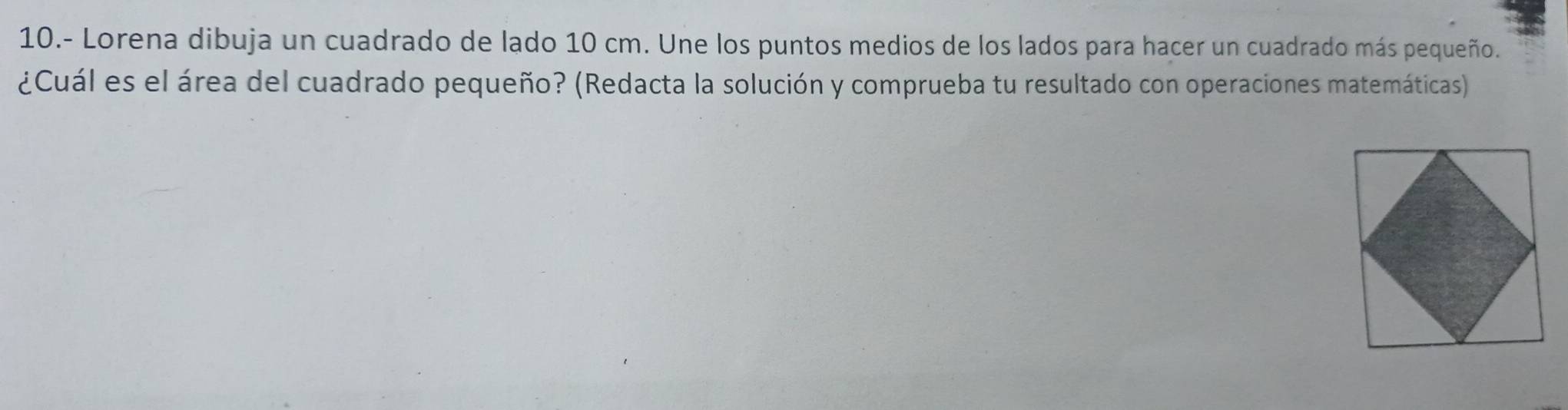 10.- Lorena dibuja un cuadrado de lado 10 cm. Une los puntos medios de los lados para hacer un cuadrado más pequeño. 
¿Cuál es el área del cuadrado pequeño? (Redacta la solución y comprueba tu resultado con operaciones matemáticas)