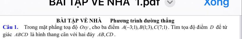 BAITẠP Về NHA 1.pát xong 
BàI TẠP VÊ NHÀ Phương trình đường thắng 
Câu 1. Trong mặt phẳng toạ độ Oxy , cho ba điểm A(-3;1), B(1;3), C(7;1). Tìm tọa độ điểm D đề tứ 
giác ABCD là hình thang cân với hai đáy AB, CD.