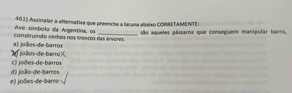 Assinalar a alternativa que preenche a lacuna abaixo CORRETAMENTE:
Ave símbolo da Argentina, os_
são aqueles pássaros que conseguem manipular barro,
construindo ninhos nos troncos das árvores.
a) joãos-de-barros
) joãos-de-barro
c) joões-de-barros
d) joão-de-barros
e) joões-de-barro