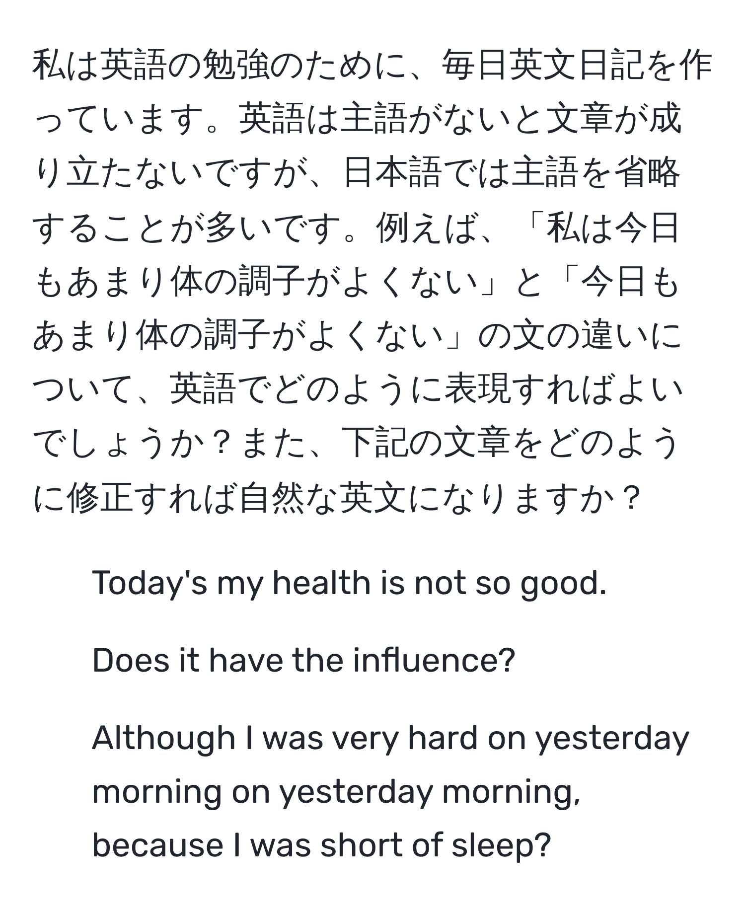 私は英語の勉強のために、毎日英文日記を作っています。英語は主語がないと文章が成り立たないですが、日本語では主語を省略することが多いです。例えば、「私は今日もあまり体の調子がよくない」と「今日もあまり体の調子がよくない」の文の違いについて、英語でどのように表現すればよいでしょうか？また、下記の文章をどのように修正すれば自然な英文になりますか？

1. Today's my health is not so good.
2. Does it have the influence?
3. Although I was very hard on yesterday morning on yesterday morning, because I was short of sleep?