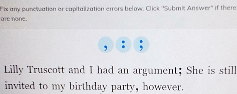 Fix any punctuation or capitalization errors below. Click ''Submit Answer'' if there 
are none. 
, : ; 
Lilly Truscott and I had an argument; She is still 
invited to my birthday party, however.