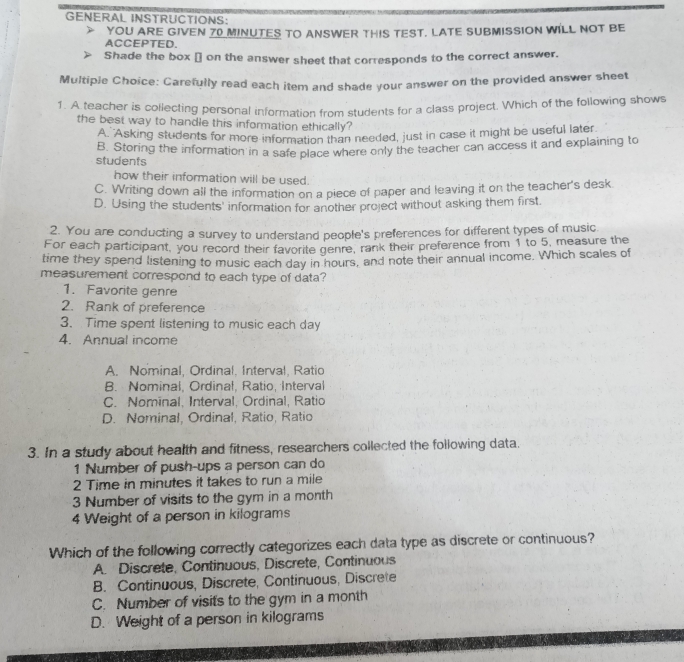 GENERAL INSTRUCTIONS:
YOU ARE GIVEN 70 MINUTES TO ANSWER THIS TEST. LATE SUBMISSION WILL NOT BE
ACCEPTED.
Shade the box [] on the answer sheet that corresponds to the correct answer.
Multiple Choice: Carefully read each item and shade your answer on the provided answer sheet
1. A teacher is collecting personal information from students for a class project. Which of the following shows
the best way to handle this information ethically?
A. 'Asking students for more information than needed, just in case it might be useful later
B. Storing the information in a safe place where only the teacher can access it and explaining to
students
how their information will be used.
C. Writing down all the information on a piece of paper and leaving it on the teacher's desk.
D. Using the students' information for another project without asking them first.
2. You are conducting a survey to understand people's preferences for different types of music
For each participant, you record their favorite genre, rank their preference from 1 to 5, measure the
time they spend listening to music each day in hours, and note their annual income. Which scales of
measurement correspond to each type of data?
1. Favorite genre
2. Rank of preference
3. Time spent listening to music each day
4. Annual income
A. Nominal, Ordinal. Interval, Ratio
B. Nominal, Ordinal, Ratio, Interval
C. Nominal, Interval, Ordinal, Ratio
D. Nominal, Ordinal, Ratio, Ratio
3. In a study about health and fitness, researchers collected the following data.
1 Number of push-ups a person can do
2 Time in minutes it takes to run a mile
3 Number of visits to the gym in a month
4 Weight of a person in kilograms
Which of the following correctly categorizes each data type as discrete or continuous?
A. Discrete, Continuous, Discrete, Continuous
B. Continuous, Discrete, Continuous, Discrete
C. Number of visits to the gym in a month
D. Weight of a person in kilograms