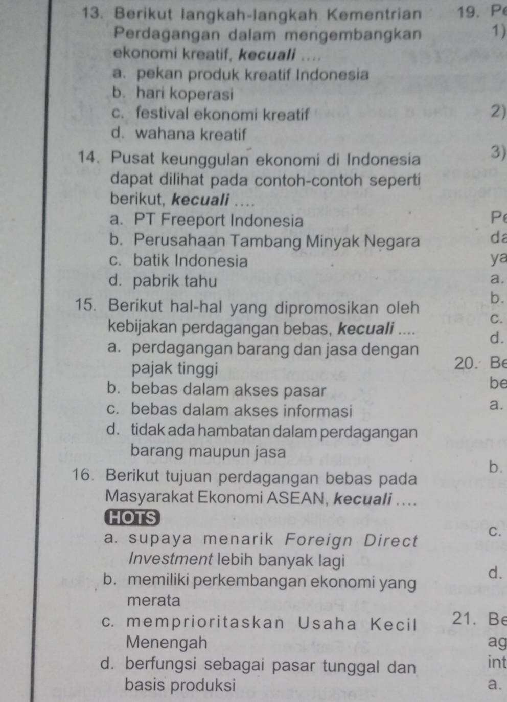 Berikut langkah-langkah Kementrian 19. P
Perdagangan dalam mengembangkan 1)
ekonomi kreatif, kecuali ....
a. pekan produk kreatif Indonesia
b. hari koperasi
c. festival ekonomi kreatif
2)
d. wahana kreatif
14. Pusat keunggulan ekonomi di Indonesia
3)
dapat dilihat pada contoh-contoh seperti
berikut, kecuali ....
a. PT Freeport Indonesia Pe
b. Perusahaan Tambang Minyak Negara
da
c. batik Indonesia ya
dá pabrik tahu a.
15. Berikut hal-hal yang dipromosikan oleh
b.
C.
kebijakan perdagangan bebas, kecuali ....
d.
a. perdagangan barang dan jasa dengan
pajak tinggi
20. Be
b. bebas dalam akses pasar
be
c. bebas dalam akses informasi
a.
d. tidak ada hambatan dalam perdagangan
barang maupun jasa
b.
16. Berikut tujuan perdagangan bebas pada
Masyarakat Ekonomi ASEAN, kecuali ....
HOTS
C.
a. supaya menarik Foreign Direct
Investment lebih banyak lagi
d.
b. memiliki perkembangan ekonomi yang
merata
c. memprioritaskan Usaha Kecil 21. Be
Menengah ag
d. berfungsi sebagai pasar tunggal dan int
basis produksi a.