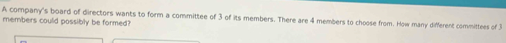 A company's board of directors wants to form a committee of 3 of its members. There are 4 members to choose from. How many different committees of 3
members could possibly be formed?