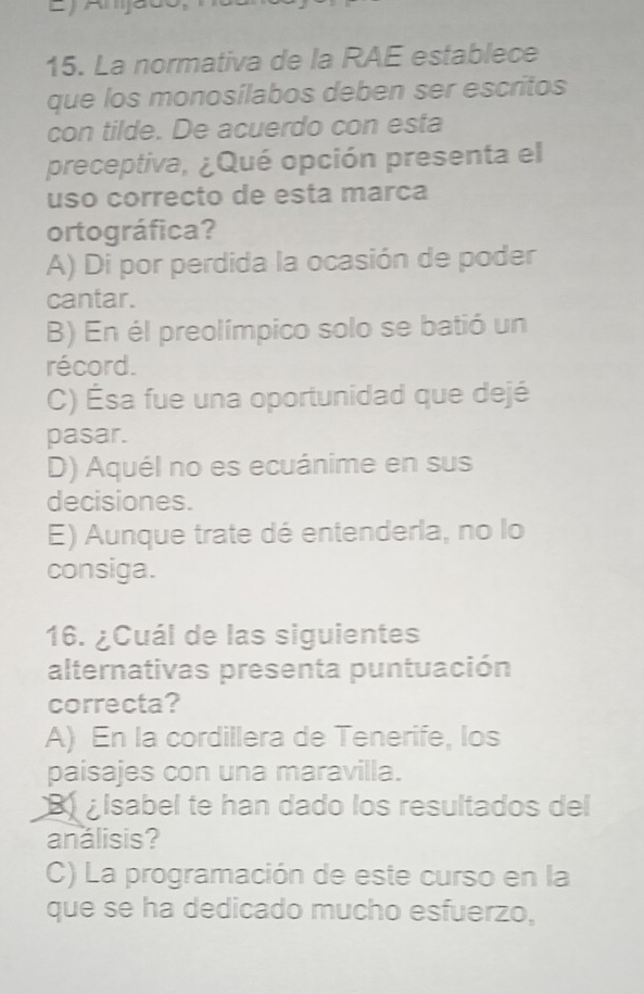 La normativa de la RAE establece
que los monosílabos deben ser escritos
con tilde. De acuerdo con esta
preceptiva, ¿Qué opción presenta el
uso correcto de esta marca
ortográfica?
A) Di por perdida la ocasión de poder
cantar.
B) En él preolímpico solo se batió un
récord.
C) Ésa fue una oportunidad que dejé
pasar.
D) Aquél no es ecuánime en sus
decisiones.
E) Aunque trate dé entenderla, no lo
consiga.
16. ¿Cuál de las siguientes
alternativas presenta puntuación
correcta?
A) En la cordillera de Tenerife, los
paisajes con una maravilla.
B isabel te han dado los resultados del
análisis?
C) La programación de este curso en la
que se ha dedicado mucho esfuerzo,