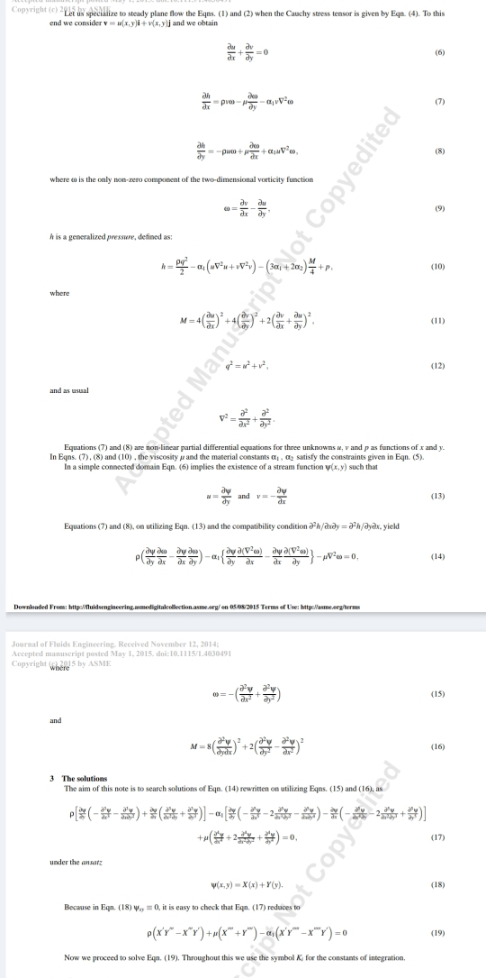 Copyright (c) 2Ler us specialize to steady plane flow the Eqns. (1) and (2) when the Cauchy stress tensor is given by Eqn. (4). To this
end we consider v=u(x,y)i+v(x,y)j and we obtain
 partial u/partial x + partial v/partial y =0

frac partial hpartial x=pvomega -mu frac partial wpartial y-alpha _1nu V^2omega
(7)
 partial h/partial y =-rho womega +mu  partial omega /partial x +alpha _1uV^2omega ,
(8)
where ω is the only non-zero component of the two-dimensional vorticity function
omega = partial v/partial x - partial u/partial y . (9)
h is a generalized pressure, defined as:
h= rho q^2/2 -alpha _1(mu V^2u+nu V^2v)-(3alpha _1+2alpha _2) M/4 +p, (10)
where
M=4( partial u/partial x )^2+4( partial v/partial y )^2+2( partial v/partial x + partial u/partial y )^2.
(11)
q^2=u^2+v^2. (12)
and as usual
V^2= partial^2/partial x^2 + partial^2/partial y^2 .
Equations (7) and (8) are non-linear partial differential equations for three unknowns α, v and p as functions of x and y.
In E qms.(7),(8) a and (10) , the viscrsity α and the material constants o r satisfy the constraints given in Eon. (5)
In a simple connected domain Egn. (6) implies the existence of a stream function v(x,y) such that
u= partial y/partial y  and v=- partial y/partial x  (13)
Equations (7) and (8), on utilizing Eqn. (13) and the compatibility condition partial^2h/partial spartial y=partial^2h/partial ypartial x. yield
rho ( partial y/partial y  partial omega /partial x - partial y/partial x  partial omega /partial y )-alpha _1  partial y/partial y  partial (V^2eo)/partial x - partial y/partial x  partial (V^2omega )/partial y  -mu overline V^2eo=0, (14)
Accented manuscrint nosted May 1. 2015, doi:10.1115/1 4030491
Copyright(c)2015byASME
omega =-( partial^2v/partial x^2 + partial^2y/partial y^2 )
(15)
and
M=8( partial^2y/partial ypartial x )^2+2( partial^2y/partial y^2 - partial^2y/partial x^2 )^2
(16)
3 The solutions
The aim of this note is to search solutions of Eqn. (14) rewritten on utilizing Eqns. (15) and (16), as
ρ
mu ( partial^4y/partial x^4 +2 partial^4y/partial x^2partial y^2 + partial^4y/partial y^4 )=0, (17)
under the ausar
psi (x,y)=X(x)+Y(y). (18)
Recause in Egn. (18)v_+2=0 0, it is easy to check that Eqn. (17) reduces to
rho (X'Y''-X''Y'')+mu (X'''+Y''')-alpha _1(X'Y'''-X''Y'')=0 (19)
Now we proceed to solve Eqn. (19). Throughout this we use the symbol K for the constants of integration.